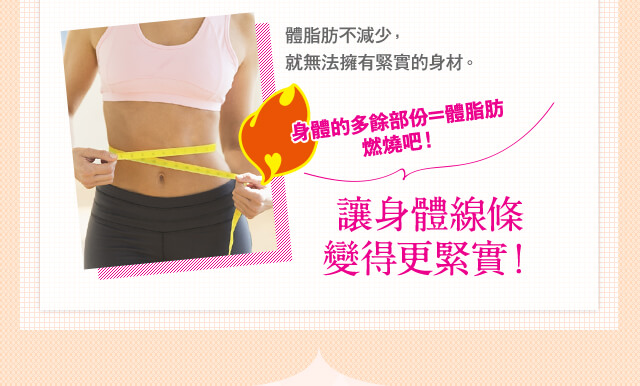 體脂肪不減少， 就無法擁有緊實的身材。 身體的多餘部?=體脂肪燃燒?！ 讓身體線條變得更緊實！
