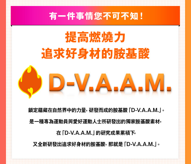 有一件事情?不可不知！ 提高燃燒力追求好身材的?基酸 D-V.A.A.M.鎖定蘊藏在自然界中的力量，研發而成的?基酸「D-V.A.A.M.」。是一種專為運動員與愛好運動人士所研發出的獨家?基酸素材。 在「D-V.A.A.M.」的研究成果累積下，又全新研發出追求好身材的?基酸，那就是「D-V.A.A.M.」。