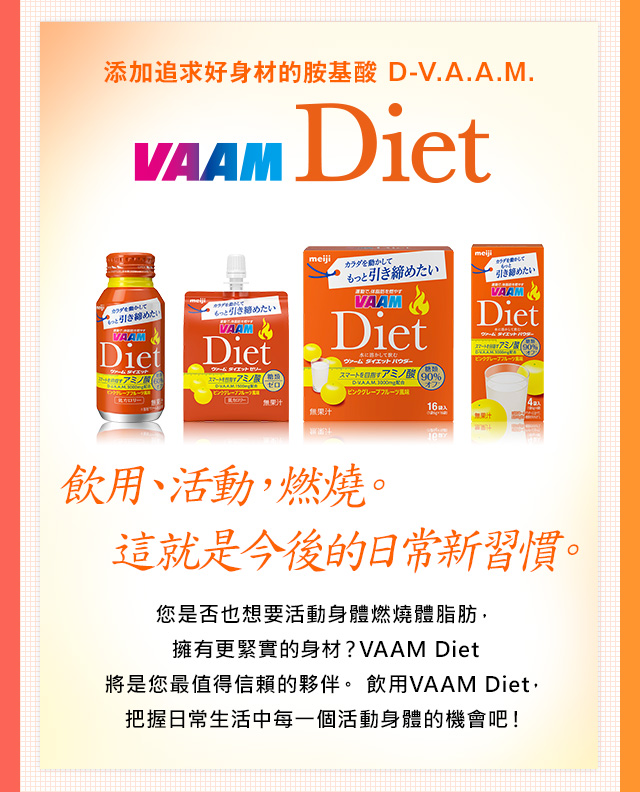 添加追求好身材的?基酸 D-V.A.A.M. VAAM Diet 全新包裝上市 飲用、活動，燃燒。 這就是今後的日常新習慣。 ?是否也想要活動身體燃燒體脂肪，擁有更緊實的身材？VAAM Diet 將是?最?得信賴的夥伴。 飲用VAAM Diet， 把握日常生活中?一個活動身體的機會?！