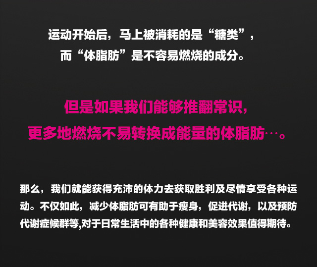 ???始后，?上被消耗的是&ldquo;糖?&rdquo;，而&ldquo;体脂肪&rdquo;是不容易燃?的成分。但是如果我?能?推翻常?，更多地燃?不易??成能量的体脂肪???。那?，我?就能?得充沛的体力去?取?利及?情享受各???。不?如此，?少体脂肪可有助于?身,促?代?，以及?防代?症候群等,?于日常生活中的各?健康和美容效果?得期待。