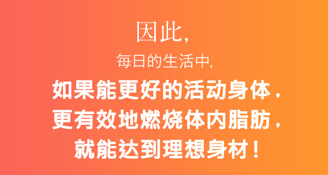 因此，?日的生活中，如果能更好的活?身体，更有效地燃?体内脂肪，就能?到理想身材！
