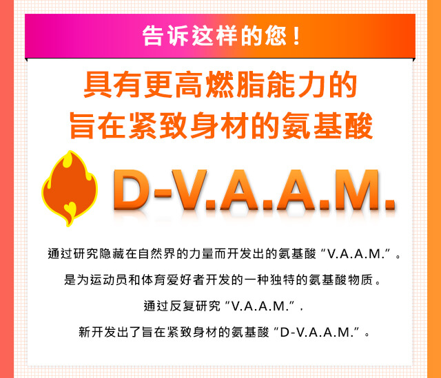 告???的?！ 具有更高燃脂能力的旨在?致身材的?基酸 D-V.A.A.M. 通?研究?藏在自然界的力量而??出的?基酸“V.A.A.M.”。是????和体育?好者??的一?独特的?基酸物?。 通?反?研究“V.A.A.M.”，新??出了旨在?致身材的?基酸“D-V.A.A.M.”。