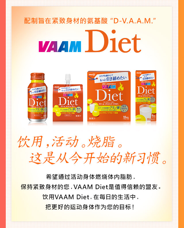 配制旨在?致身材的?基酸“D-V.A.A.M.” VAAM Diet 新包装新?售 ?用，活?。?脂。?是从今?始的新??。希望通?活?身体燃?体内脂肪，
保持?致身材的?，VAAM Diet是?得信?的盟友。?用VAAM Diet，在?日的生活中，把更好的??身体作??的目?！