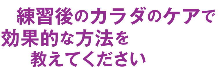 練習後のカラダのケアで効果的な方法を教えてください