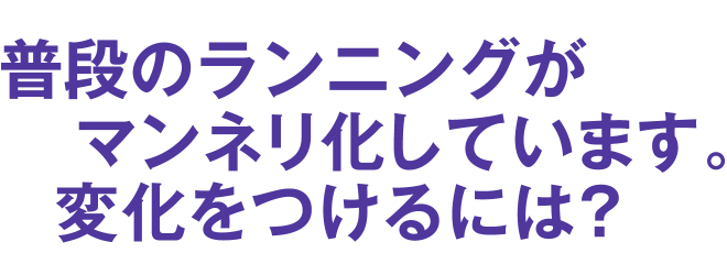 普段のランニングがマンネリ化しています。変化をつけるには？