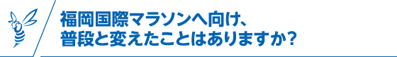 福岡国際マラソンへ向け、普段と変えたことはありますか？