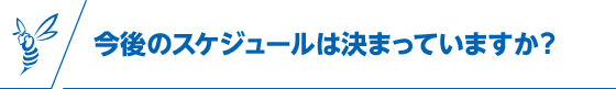 今後のスケジュールは決まっていますか？