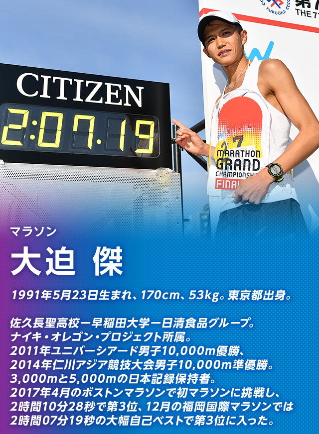 マラソン 大迫 傑 1991年5月23日生まれ、170cm、53kg。東京都出身。 佐久長聖高校ー早稲田大学ー日清食品グループ。ナイキオレゴンプロジェクト所属。2011年ユニバーシアード男子10,000m優勝、2014年仁川アジア競技大会男子10,000m準優勝。3,000mと5,000mの日本記録保持者。2017年4月のボストンマラソンで初マラソンに挑戦し、2時間10分28秒で第3位、12月の福岡国際マラソンでは2時間07分19秒の大幅自己ベストで第3位に入った。