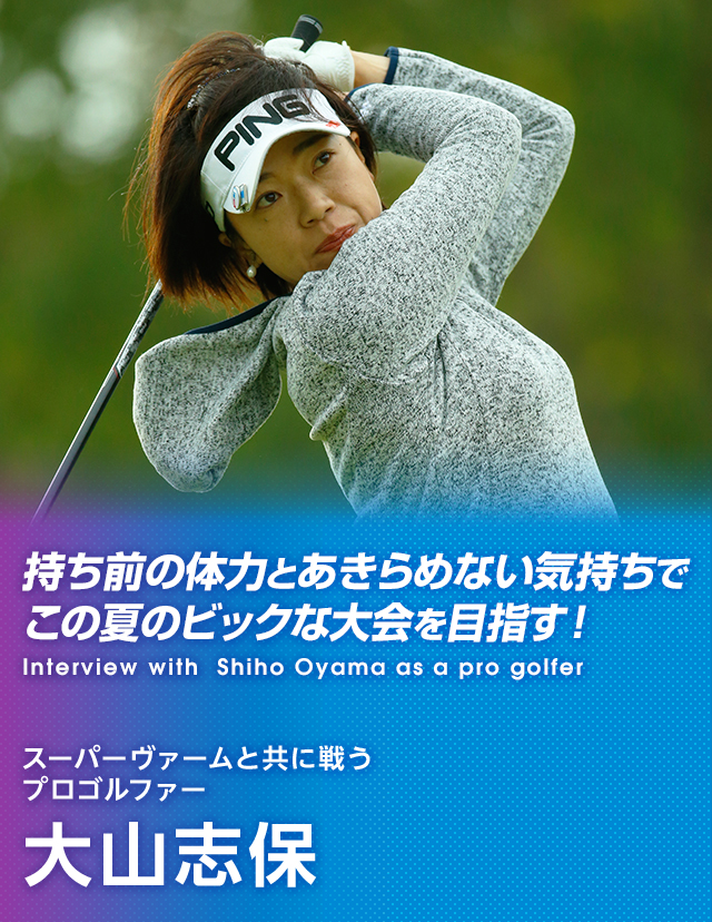 持ち前の体力とあきらめない気持ちでこの夏のビックな大会を目指す！ Interview with Shiho Oyama as a pro golfer スーパーヴァームと共に戦うプロゴルファー 大山志保