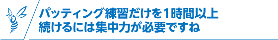 パッティング練習だけを１時間以上続けるには集中力が必要ですね