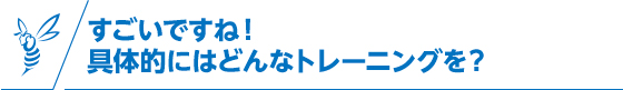 すごいですね！ 具体的にはどんなトレーニングを？
