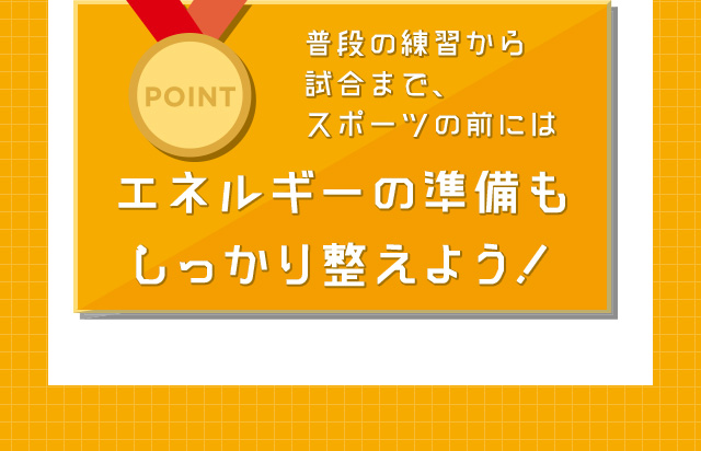 POINT 普段の練習から試合まで、スポーツの前にはエネルギーの準備もしっかり整えよう！