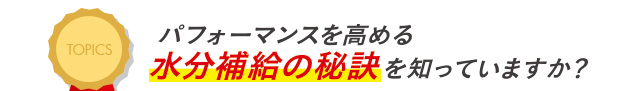 TOPICS パフォーマンスを高める水分補給の秘訣を知っていますか？