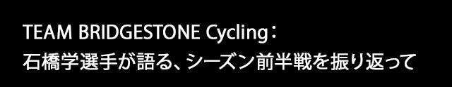 TEAM BRIDGESTONE Cycling： 石橋学選手が語る、シーズン前半戦を振り返って