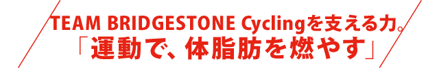 TEAM BRIDGESTONE Cyclingを支える力。 「運動で、体脂肪を燃やす」