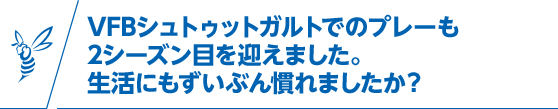 VFBシュトゥットガルトでのプレーも2シーズン目を迎えました。生活にもずいぶん慣れましたか？