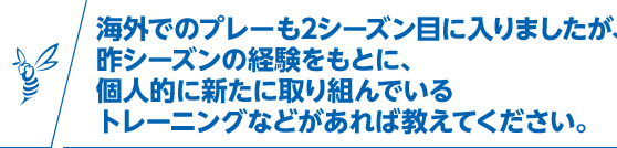 海外でのプレーも2シーズン目に入りましたが、昨シーズンの経験をもとに、個人的に新たに取り組んでいるトレーニングなどがあれば教えてください。