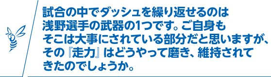 試合の中でダッシュを繰り返せるのは浅野選手の武器の1つです。ご自身もそこは大事にされている部分だと思いますが、その『走力』はどうやって磨き、維持されてきたのでしょうか。