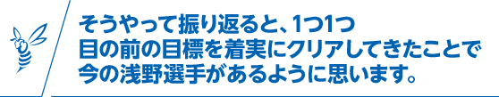 そうやって振り返ると、1つ1つ目の前の目標を着実にクリアしてきたことで今の浅野選手があるように思います。