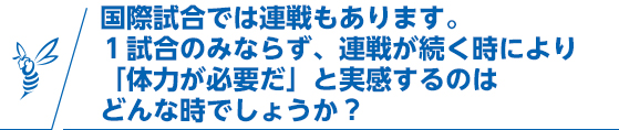 国際試合では連戦もあります。1試合のみならず、連戦が続く時により「体力が必要だ」と実感するのはどんな時でしょうか？