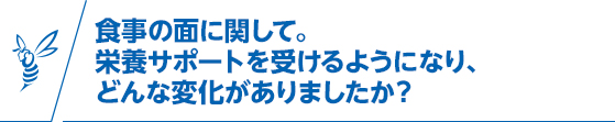 食事の面に関して。栄養サポートを受けるようになり、どんな変化がありましたか？