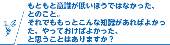もともと意識が低いほうではなかった、とのこと。それでももっとこんな知識があればよかった、やっておけばよかった、と思うことはありますか？