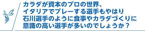 カラダが資本のプロの世界、イタリアでプレーする選手もやはり石川選手のように食事やカラダづくりに意識の高い選手が多いのでしょうか？