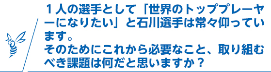 1人の選手として「世界のトッププレーヤーになりたい」と石川選手は常々仰っていす。そのためにこれから必要なこと、取り組むべき課題は何だと思いますか？
