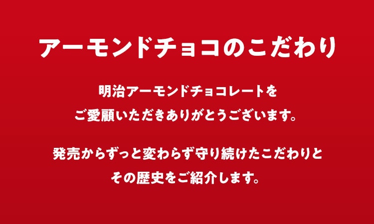 アーモンドチョコのこだわり 明治アーモンドチョコレートをご愛顧いただきありがとうございます。 発売からずっと変わらず守り続けたこだわりとその歴史をご紹介します。