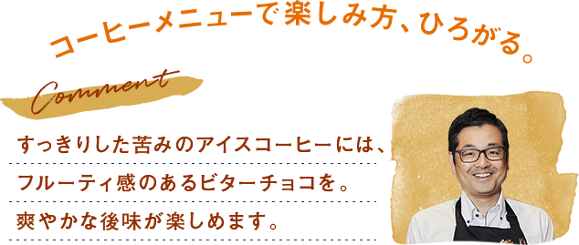 すっきりした苦みのアイスコーヒーには、フルーティ感のあるビターチョコを。爽やかな後味が楽しめます。