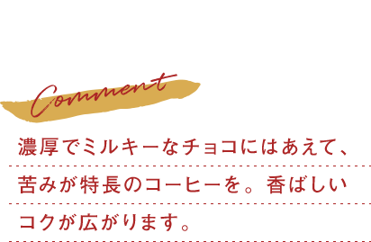 濃厚でミルキーなチョコにはあえて、苦みが特長のコーヒーを。香ばしいコクが広がります。