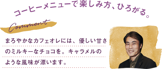 まろやかなカフェオレには、優しい甘さのミルキーなチョコを。キャラメルのような風味が漂います。