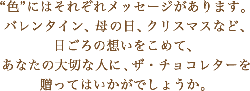 “色”にはそれぞれメッセージがあります。バレンタイン、母の日、クリスマスなど、日ごろの想いをこめて、あなたの大切な人に、ザ・チョコレターを贈ってはいかがでしょうか。