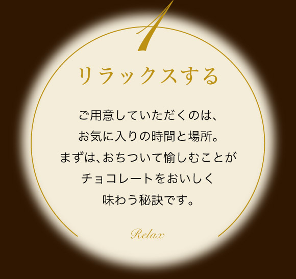 リラックスする ご用意していただくのは、お気に入りの時間と場所。まずは、おちついて愉しむことがチョコレートをおいしく味わう秘訣です。