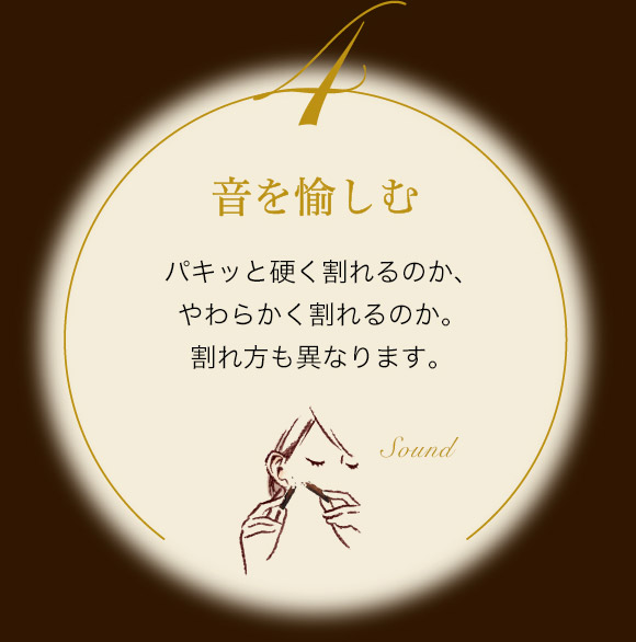 音を愉しむ パキッと硬く割れるのか、やわらかく割れるのか。割れ方も異なります。