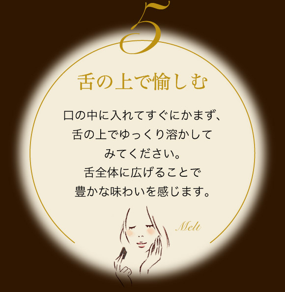舌の上で愉しむ 口の中に入れてすぐにかまず、舌の上でゆっくり溶かしてみてください。舌全体に広げることで豊かな味わいを感じます。