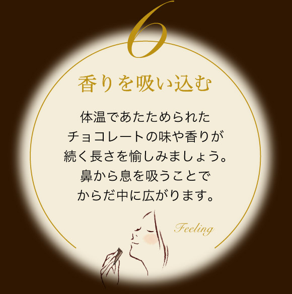 香りを吸い込む 体温であたためられたチョコレートの味や香りが続く長さを愉しみましょう。鼻から息を吸うことでからだ中に広がります。