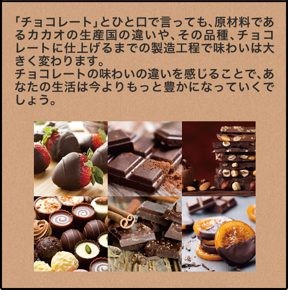 「チョコレート」とひと口で言っても、原材料であるカカオの生産国の違いや、その品種、チョコレートに仕上げるまでの製造工程で味わいは大きく変わります。チョコレートの味わいの違いを感じることで、あなたの生活は今よりもっと豊かになっていくでしょう。