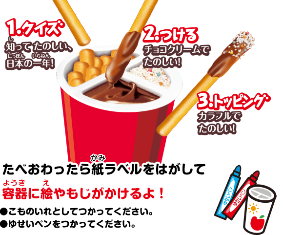 1.クイズ 知ってたのしい、日本の一年！ 2.つける チョコクリームでたのしい！ 3.トッピング カラフルでたのしい！ たべおわったら紙ラベルをはがして 容器に絵やもじがかけるよ！ ●こものいれとしてつかってください。●ゆせいペンをつかってください。