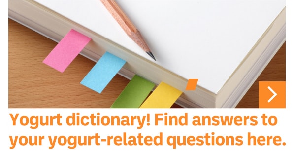 Yogurt dictionary! Find answers to your yogurt-related questions here.