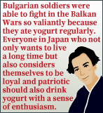 Bulgarian soldiers were able to fight in the Balkan Wars so valiantly because they ate yogurt regularly. Everyone in Japan who not only wants to live a long time but also considers themselves to be loyal and patriotic should also drink yogurt with a sense of enthusiasm.