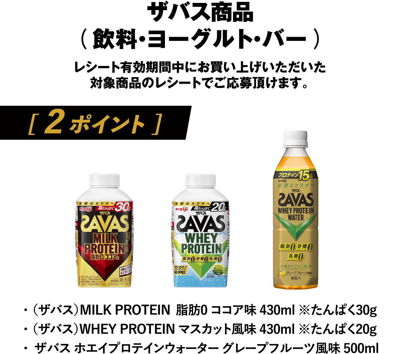 ザバス商品（飲料・ヨーグルト・バー）レシート有効期間中にお買い上げいただいた対象商品のレシートでご応募頂けます。[ 2 ポイント ]・（ザバス）MILK PROTEIN 脂肪0 ココア味 430ml ※たんぱく30g／・（ザバス）WHEY PROTEIN マスカット風味 430ml ※たんぱく20g／・ザバス ホエイプロテインウォーター グレープフルーツ風味 500ml