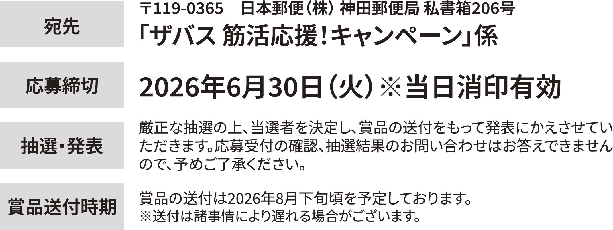 宛先：119-0365　日本郵便（株） 神田郵便局 私書箱206号「ザバス 筋活応援！キャンペーン」係　応募締切：2026年6月30日（火）※当日消印有効　抽選・発表：厳正な抽選の上、当選者を決定し、賞品の送付をもって発表にかえさせていただきます。応募受付の確認、抽選結果のお問い合わせはお答えできませんので、予めご了承ください。　賞品送付時期：賞品の送付は2026年8月下旬頃を予定しております。※送付は諸事情により遅れる場合がございます。
