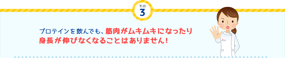 その
3 プロテインを飲んでも、筋肉がムキムキになったり身長が伸びなくなることはありません！