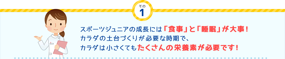 その
1 スポーツジュニアの成長には「食事」と「睡眠」が大事！カラダの土台づくりが必要な時期で、カラダは小さくてもたくさんの栄養素が必要です！