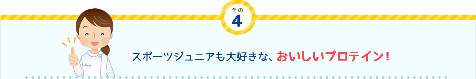 その
4 スポーツジュニアも大好きな、おいしいプロテイン！