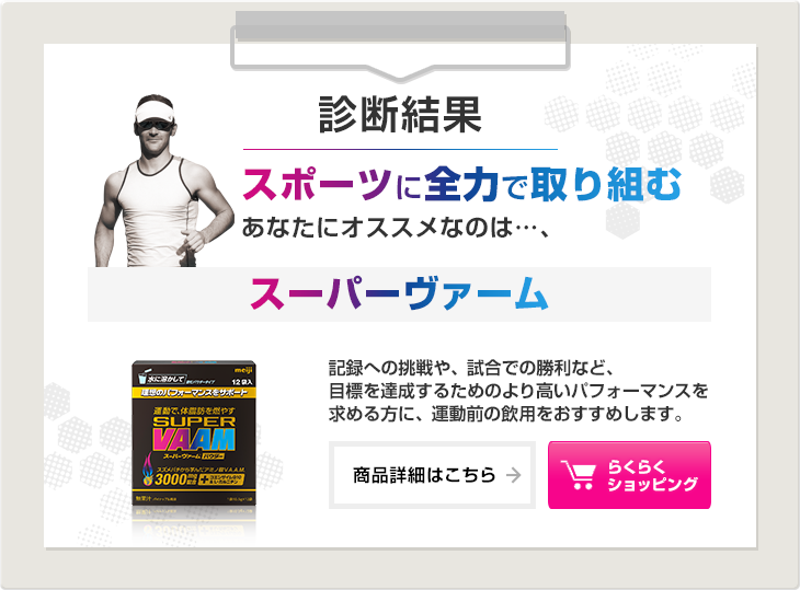 診断結果：スポーツに全力で取り組むあなたにオススメなのは…、スーパーヴァーム。記録への挑戦や、試合での勝利など、目標を達成するためのより高いパフォーマンスを求める方に、運動前の飲用をおすすめします。