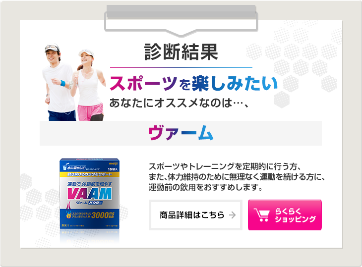 診断結果：スポーツを楽しみたいあなたにオススメなのは…、ヴァーム。スポーツやトレーニングを定期的に行う方、また、体力維持のために無理なく運動を続ける方に、運動前の飲用をおすすめします。