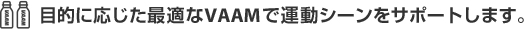 目的に応じた最適なVAAMで運動シーンをサポートします。