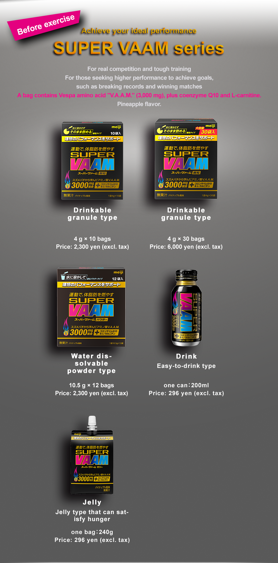 Before exercise Achieve your ideal performance SUPER VAAM series For real competition and tough training For those seeking higher performance to achieve goals, such as breaking records and winning matches Drinkable granule type Water dissolvable powder type A bag contains Vespa amino acid "V.A.A.M." (3,000 mg), plus coenzyme Q10 and L-carnitine. Pineapple flavor. Drinkable granule type 4 g × 10 bags Price: 2,300 yen (excl. tax) Water dissolvable powder type 10.5 g × 12 bags Price: 2,300 yen (excl. tax) Drink Easy-to-drink type one can：200ml Price: 296 yen (excl. tax) one bag：240g Price: 296 yen (excl. tax)